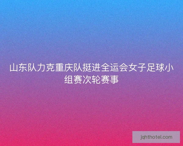 山东队力克重庆队挺进全运会女子足球小组赛次轮赛事